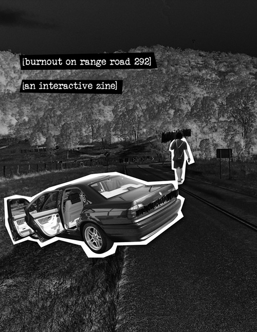 The cover to the zine. It is titled, in lowercase typewriter font and inside brackets: 'Burnout on range road 292.' Below it is a subtitle, in the same font and style: 'an interactive zine.' The words have crooked black rectangles around them, suggesting they were cut out from a piece of paper and pasted onto the page, a bit like found poetry. The background image is an inverted black and white shot of a rural road, with a B+W car 'pasted' onto the side of the road. Both driver side doors are open, and the license plate has been sloppily redacted. A person walking away from the car has also been pasted onto the image, and their head has also been similarly redacted.